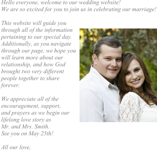 Hello everyone, welcome to our wedding website! 
We are so excited for you to join us in celebrating our marriage! 

This website will guide you 
through ￼all of the information pertaining to our special day.  Additionally, as you navigate through our page, we hope you will learn more about our relationship, and how God brought two very different people together to share forever. 

We appreciate all of the encouragement, support, 
and prayers as we begin our lifelong love story as 
Mr. and Mrs. Smith. 
See you on May 25th! 

All our love, 